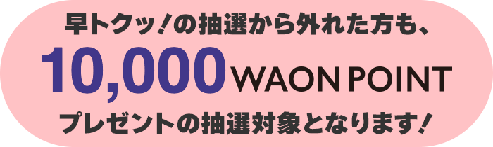 早トクッ!の抽選から外れた方は10,000WAON POINTプレゼントの抽選対象となります!