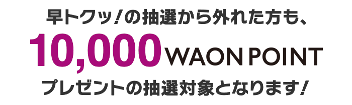 早トクッ!の抽選から外れた方は10,000WAON POINTプレゼントの抽選対象となります!