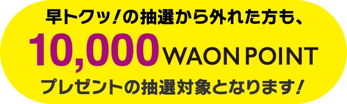 早トクッ!の抽選から外れた方は10,000WAON POINTプレゼントの抽選対象となります!