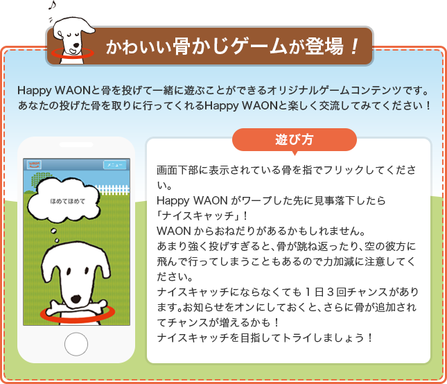 かわいい骨かじゲームが登場！Happy WAONと骨を投げて一緒に遊ぶことができるオリジナルゲームコンテンツです。あなたの投げた骨を取りに行ってくれるHappy WAONと楽しく交流してみてください！