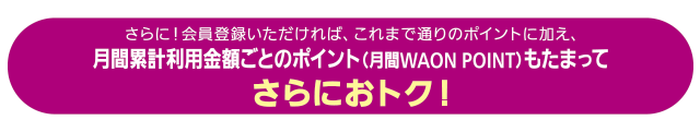 さらに！会員登録いただければ、これまで通りのポイントに加え、月間累計利用金額ごとのポイント（月間WAON POINT）もたまってさらにおトク！