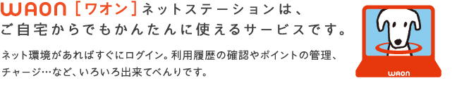 WAON[ワオン]ネットステーションは、ご自宅からでもかんたんに使えるサービスです。ネット環境があればすぐにログイン。利用履歴の確認やポイントの管理、チャージ…など、いろいろ出来てべんりです。